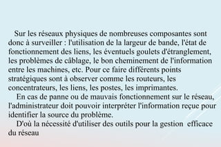 Sur les réseaux physiques de nombreuses composantes sont
donc à surveiller : l'utilisation de la largeur de bande, l'état de
fonctionnement des liens, les éventuels goulets d'étranglement,
les problèmes de câblage, le bon cheminement de l'information
entre les machines, etc. Pour ce faire différents points
stratégiques sont à observer comme les routeurs, les
concentrateurs, les liens, les postes, les imprimantes.
En cas de panne ou de mauvais fonctionnement sur le réseau,
l'administrateur doit pouvoir interpréter l'information reçue pour
identifier la source du problème.
D'où la nécessité d'utiliser des outils pour la gestion efficace
du réseau
 