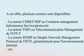 A cet effet, plusieurs normes sont disponibles:
- La norme CMIS/CMIP ou Common management
Information Service/protocole
- La norme TMN ou Telecommunication Management
de l'UIT-T
- La norme SNMP ou Simple Network Management
Protocol de l'IETF, généralement pour l'environnement
Internet
- etc.
 