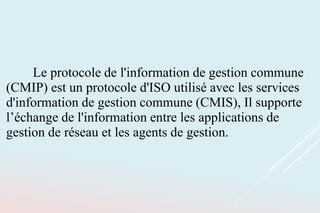 Le protocole de l'information de gestion commune
(CMIP) est un protocole d'ISO utilisé avec les services
d'information de gestion commune (CMIS), Il supporte
l’échange de l'information entre les applications de
gestion de réseau et les agents de gestion.
 