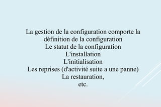 La gestion de la configuration comporte la
définition de la configuration
Le statut de la configuration
L'installation
L'initialisation
Les reprises (d'activité suite a une panne)
La restauration,
etc.
 