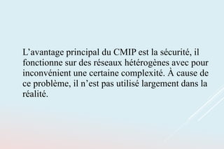 L’avantage principal du CMIP est la sécurité, il
fonctionne sur des réseaux hétérogènes avec pour
inconvénient une certaine complexité. À cause de
ce problème, il n’est pas utilisé largement dans la
réalité.
 