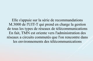 Elle s'appuie sur la série de recommandations
M.3000 de l'UIT-T qui prend en charge la gestion
de tous les types de réseaux de télécommunications
En fait, TMN est oriente vers l'administration des
réseaux a circuits commutés que l'on rencontre dans
les environnements des télécommunications
 