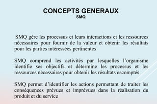 SMQ gère les processus et leurs interactions et les ressources
nécessaires pour fournir de la valeur et obtenir les résultats
pour les parties intéressées pertinentes
SMQ comprend les activités par lesquelles l’organisme
identifie ses objectifs et détermine les processus et les
ressources nécessaires pour obtenir les résultats escomptés
SMQ permet d’identifier les actions permettant de traiter les
conséquences prévues et imprévues dans la réalisation du
produit et du service
CONCEPTS GENERAUX
SMQ
 
