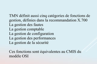TMN définit aussi cinq catégories de fonctions de
gestion, définies dans la recommandation X.700
La gestion des fautes
La gestion comptable
La gestion de configuration
La gestion des performances
La gestion de la sécurité
Ces fonctions sont équivalentes au CMIS du
modèle OSI
 