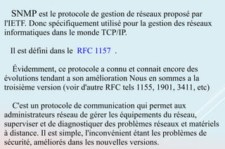 SNMP est le protocole de gestion de réseaux proposé par
l'IETF. Donc spécifiquement utilisé pour la gestion des réseaux
informatiques dans le monde TCP/IP.
Il est défini dans le RFC 1157 .
Évidemment, ce protocole a connu et connait encore des
évolutions tendant a son amélioration Nous en sommes a la
troisième version (voir d'autre RFC tels 1155, 1901, 3411, etc)
C'est un protocole de communication qui permet aux
administrateurs réseau de gérer les équipements du réseau,
superviser et de diagnostiquer des problèmes réseaux et matériels
à distance. Il est simple, l'inconvénient étant les problèmes de
sécurité, améliorés dans les nouvelles versions.
 