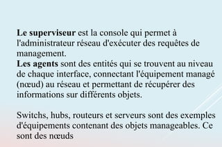 Le superviseur est la console qui permet à
l'administrateur réseau d'exécuter des requêtes de
management.
Les agents sont des entités qui se trouvent au niveau
de chaque interface, connectant l'équipement managé
(nœud) au réseau et permettant de récupérer des
informations sur différents objets.
Switchs, hubs, routeurs et serveurs sont des exemples
d'équipements contenant des objets manageables. Ce
sont des nœuds
 