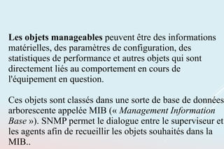 Les objets manageables peuvent être des informations
matérielles, des paramètres de configuration, des
statistiques de performance et autres objets qui sont
directement liés au comportement en cours de
l'équipement en question.
Ces objets sont classés dans une sorte de base de données
arborescente appelée MIB (« Management Information
Base »). SNMP permet le dialogue entre le superviseur et
les agents afin de recueillir les objets souhaités dans la
MIB..
 