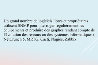 Un grand nombre de logiciels libres et propriétaires
utilisent SNMP pour interroger régulièrement les
équipements et produire des graphes rendant compte de
l'évolution des réseaux ou des systèmes informatiques (
NetCrunch 5, MRTG, Cacti, Nagios, Zabbix
 