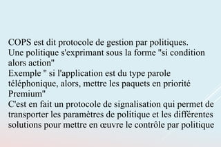 COPS est dit protocole de gestion par politiques.
Une politique s'exprimant sous la forme ''si condition
alors action''
Exemple '' si l'application est du type parole
téléphonique, alors, mettre les paquets en priorité
Premium''
C'est en fait un protocole de signalisation qui permet de
transporter les paramètres de politique et les différentes
solutions pour mettre en œuvre le contrôle par politique
 