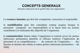 La resource humaine qui doit être compétente, consciente et responsable
la sensibilisation peut être considérée comme acquise lorsque le
personnel comprend ses responsabilités et la façon dont ses actions
contribuent à la réalisation des objectifs de l’organisme.
la communication interne (dans l’organisme) et externe (avec les parties
intéressées pertinentes) planifiée et efficace renforce l’implication du
personnel et sa compréhension:— du contexte de l’organisme;— des
besoins et attentes des clients et autres parties intéressées pertinentes;— du
SMQ
CONCEPTS GENERAUX
éléments catalyseurs de la qualité dans une organization:
 