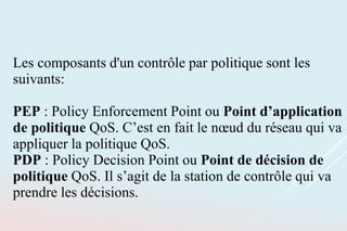 Les composants d'un contrôle par politique sont les
suivants:
PEP : Policy Enforcement Point ou Point d’application
de politique QoS. C’est en fait le nœud du réseau qui va
appliquer la politique QoS.
PDP : Policy Decision Point ou Point de décision de
politique QoS. Il s’agit de la station de contrôle qui va
prendre les décisions.
 