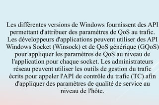 Les différentes versions de Windows fournissent des API
permettant d'attribuer des paramètres de QoS au trafic.
Les développeurs d'applications peuvent utiliser des API
Windows Socket (Winsock) et de QoS générique (GQoS)
pour appliquer les paramètres de QoS au niveau de
l'application pour chaque socket. Les administrateurs
réseau peuvent utiliser les outils de gestion du trafic
écrits pour appeler l'API de contrôle du trafic (TC) afin
d'appliquer des paramètres de qualité de service au
niveau de l'hôte.
 