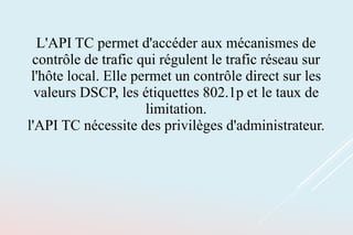 L'API TC permet d'accéder aux mécanismes de
contrôle de trafic qui régulent le trafic réseau sur
l'hôte local. Elle permet un contrôle direct sur les
valeurs DSCP, les étiquettes 802.1p et le taux de
limitation.
l'API TC nécessite des privilèges d'administrateur.
 