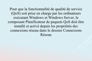 Pour que la fonctionnalité de qualité de service
(QoS) soit prise en charge par les ordinateurs
exécutant Windows et Windows Server, le
composant Planificateur de paquets QoS doit être
installé et activé depuis les propriétés des
connexions réseau dans le dossier Connexions
Réseau
 