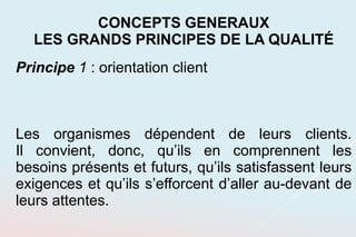 Principe 1 : orientation client
Les organismes dépendent de leurs clients.
Il convient, donc, qu’ils en comprennent les
besoins présents et futurs, qu’ils satisfassent leurs
exigences et qu’ils s’efforcent d’aller au-devant de
leurs attentes.
CONCEPTS GENERAUX
LES GRANDS PRINCIPES DE LA QUALITÉ
 