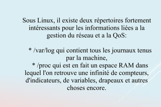 Sous Linux, il existe deux répertoires fortement
intéressants pour les informations liées a la
gestion du réseau et a la QoS:
* /var/log qui contient tous les journaux tenus
par la machine,
* /proc qui est en fait un espace RAM dans
lequel l'on retrouve une infinité de compteurs,
d'indicateurs, de variables, drapeaux et autres
choses encore.
 