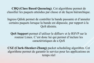 CBQ (Class Based Queueing). Cet algorithme permet de
classifier les paquets attendus par classe et de façon hiérarchique.
Ingress Qdisk permet de contrôler la bande passante et d’annuler
certains paquets lorsque la bande est dépassée, par rapport à la
QoS désirée.
QoS Support permet d’utiliser le diffserv et le RSVP sur le
routeur Linux. C’est donc lui qui permet d’inclure les
caractéristiques de a QoS
CSZ (Clark-Shenker-Zhang) packet scheduling algorithm. Cet
algorithme permet de garantir le service pour les applications en
temps réel
 