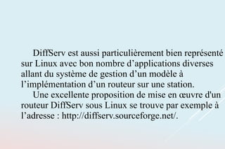 DiffServ est aussi particulièrement bien représenté
sur Linux avec bon nombre d’applications diverses
allant du système de gestion d’un modèle à
l’implémentation d’un routeur sur une station.
Une excellente proposition de mise en œuvre d'un
routeur DiffServ sous Linux se trouve par exemple à
l’adresse : http://diffserv.sourceforge.net/.
 