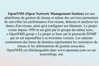 OpenNMS (Open Network Management Station) est une
plateforme de gestion de réseau et même des services permettant
de surveiller les performance d'un réseau, détecter et analyser les
fautes d'un réseau, ainsi qu'à configurer ses éléments. Le projet
existe depuis 1999 et est géré par le groupe du même nom ,
« OpenNMS group » Le projet se base sur le protocole SNMP
qui en est aujourd'hui à sa troisième version. Les stations
contiennent des bases de données représentant les ressources du
réseau et les informations de gestion associées.
OpenNMS est téléchargeable dans www.opennms.com ou sur
sourceforge .net
 