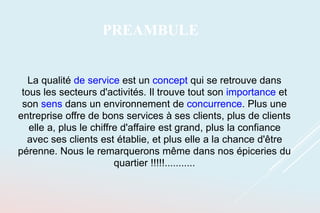La qualité de service est un concept qui se retrouve dans
tous les secteurs d'activités. Il trouve tout son importance et
son sens dans un environnement de concurrence. Plus une
entreprise offre de bons services à ses clients, plus de clients
elle a, plus le chiffre d'affaire est grand, plus la confiance
avec ses clients est établie, et plus elle a la chance d'être
pérenne. Nous le remarquerons même dans nos épiceries du
quartier !!!!!...........
PREAMBULE
 