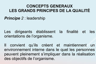 Principe 2 : leadership
Les dirigeants établissent la finalité et les
orientations de l’organisme.
Il convient qu’ils créent et maintiennent un
environnement interne dans le quel les personnes
peuvent pleinement s’impliquer dans la réalisation
des objectifs de l’organisme.
CONCEPTS GENERAUX
LES GRANDS PRINCIPES DE LA QUALITÉ
 