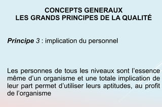 Principe 3 : implication du personnel
Les personnes de tous les niveaux sont l’essence
même d’un organisme et une totale implication de
leur part permet d’utiliser leurs aptitudes, au profit
de l’organisme
CONCEPTS GENERAUX
LES GRANDS PRINCIPES DE LA QUALITÉ
 