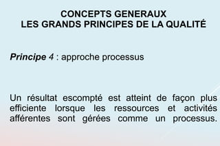 Principe 4 : approche processus
Un résultat escompté est atteint de façon plus
efficiente lorsque les ressources et activités
afférentes sont gérées comme un processus.
CONCEPTS GENERAUX
LES GRANDS PRINCIPES DE LA QUALITÉ
 