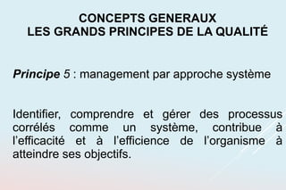 Principe 5 : management par approche système
Identifier, comprendre et gérer des processus
corrélés comme un système, contribue à
l’efficacité et à l’efficience de l’organisme à
atteindre ses objectifs.
CONCEPTS GENERAUX
LES GRANDS PRINCIPES DE LA QUALITÉ
 