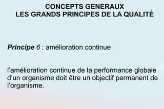 Principe 6 : amélioration continue
l’amélioration continue de la performance globale
d’un organisme doit être un objectif permanent de
l’organisme.
CONCEPTS GENERAUX
LES GRANDS PRINCIPES DE LA QUALITÉ
 