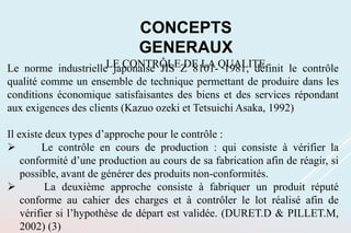 CONCEPTS
GENERAUX
LE CONTRÔLE DE LA QUALITE
Le norme industrielle japonaise JIS Z 8101- 1981, définit le contrôle
qualité comme un ensemble de technique permettant de produire dans les
conditions économique satisfaisantes des biens et des services répondant
aux exigences des clients (Kazuo ozeki et Tetsuichi Asaka, 1992)
Il existe deux types d’approche pour le contrôle :
 Le contrôle en cours de production : qui consiste à vérifier la
conformité d’une production au cours de sa fabrication afin de réagir, si
possible, avant de générer des produits non-conformités.
 La deuxième approche consiste à fabriquer un produit réputé
conforme au cahier des charges et à contrôler le lot réalisé afin de
vérifier si l’hypothèse de départ est validée. (DURET.D & PILLET.M,
2002) (3)
 