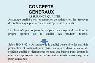 CONCEPTS
GENERAUX
ASSURANCE QUALITE
Assurance qualité c’est les garanties de satisfaction, les épreuves
de confiance que peut offrir une entreprise à ces clients
Le client n’a pas toujours le temps ni les moyens de se faire sa
propre opinion sur la qualité des produits fournis.
Selon ISO 8402 « Assurance de la qualité : ensemble des activités
préétablies et systématiques mises en œuvre dans le cadre du
système qualité et démontrées en tant que besoin pour donner la
confiance appropriée en ce qu’une entité satisfera aux exigences
pour la qualité »
 
