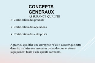CONCEPTS
GENERAUX
ASSURANCE QUALITE
 Certification des produits
 Certification des opérations
 Certification des entreprises
Agréer ou qualifier une entreprise ?c’est s’assurer que cette
dernière maîtrise ses processus de production et devrait
logiquement fournir une qualité constante.
 