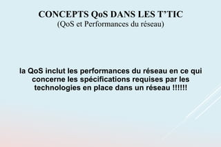la QoS inclut les performances du réseau en ce qui
concerne les spécifications requises par les
technologies en place dans un réseau !!!!!!
CONCEPTS QoS DANS LES T’TIC
(QoS et Performances du réseau)
 