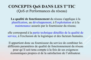 La qualité de fonctionnement du réseau s'applique à la
planification, au développement, à l'exploitation et à la
maintenance assurés par le fournisseur du réseau;
elle correspond à la partie technique détaillée de la qualité de
service, à l'exclusion de la logistique et des facteurs humains.
Il appartient donc au fournisseur du service de combiner les
différents paramètres de qualité de fonctionnement du réseau
pour qu’il soit tenu compte à la fois de ses exigences
économiques propres et de la satisfaction de l’utilisateur.
CONCEPTS QoS DANS LES T’TIC
(QoS et Performances du réseau)
 