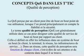La QoS perçue par un client peut être de bout en bout point de
vue utilisateur, lorsque l’on prend principalement en compte la
fiabilité et la sécurité.
Le terme qualité de perception (QoE) est généralement
utilisée dans ce cas pour désigner cette qualité de service de
bout en bout par rapport au client.
Celle-ci définit en effet les influences dans un système de bout
en bout (le client, le terminal, le réseau, les infrastructures de
service…). Dans un réseau, cette qualité de perception sera
fonction de chaque client, c'est-à-dire de ses attentes et du
contexte dans lequel il se trouve.
CONCEPTS QoS DANS LES T’TIC
(Qualité de perception)
 
