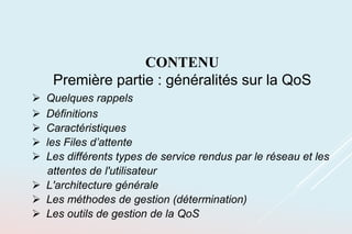 CONTENU
Première partie : généralités sur la QoS
 Quelques rappels
 Définitions
 Caractéristiques
 les Files d’attente
 Les différents types de service rendus par le réseau et les
attentes de l'utilisateur
 L'architecture générale
 Les méthodes de gestion (détermination)
 Les outils de gestion de la QoS
 
