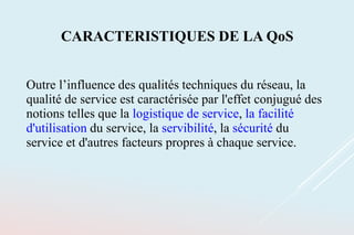 CARACTERISTIQUES DE LA QoS
Outre l’influence des qualités techniques du réseau, la
qualité de service est caractérisée par l'effet conjugué des
notions telles que la logistique de service, la facilité
d'utilisation du service, la servibilité, la sécurité du
service et d'autres facteurs propres à chaque service.
 