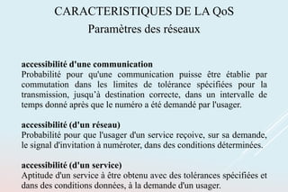 CARACTERISTIQUES DE LA QoS
Paramètres des réseaux
accessibilité d'une communication
Probabilité pour qu'une communication puisse être établie par
commutation dans les limites de tolérance spécifiées pour la
transmission, jusqu’à destination correcte, dans un intervalle de
temps donné après que le numéro a été demandé par l'usager.
accessibilité (d'un réseau)
Probabilité pour que l'usager d'un service reçoive, sur sa demande,
le signal d'invitation à numéroter, dans des conditions déterminées.
accessibilité (d'un service)
Aptitude d'un service à être obtenu avec des tolérances spécifiées et
dans des conditions données, à la demande d'un usager.
 