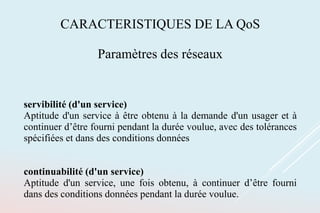 CARACTERISTIQUES DE LA QoS
Paramètres des réseaux
servibilité (d'un service)
Aptitude d'un service à être obtenu à la demande d'un usager et à
continuer d’être fourni pendant la durée voulue, avec des tolérances
spécifiées et dans des conditions données
continuabilité (d'un service)
Aptitude d'un service, une fois obtenu, à continuer d’être fourni
dans des conditions données pendant la durée voulue.
 