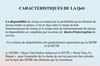 CARACTERISTIQUES DE LA QoS
La disponibilité du réseau se traduit par la probabilité qu'un élément de
réseau tombe en panne. C'est le taux entre le temps de bon
fonctionnement du réseau et le temps total de fonctionnement du réseau
la disponibilité est complétée par la notion de durée d'interruption de
service.
Ces critères de disponibilité sont généralement représentés par le MTBF
et le MTTR
Le MTBF « Mean Time before failure»et le MTTR « Mean Time To
Repair » pour l'ensemble de la chaîne de service peuvent être calculés
sur la base des MTBF des éléments qui la constituent
 