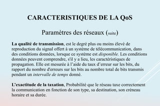 CARACTERISTIQUES DE LA QoS
Paramètres des réseaux (suite)
La qualité de transmission, est le degré plus ou moins élevé de
reproduction du signal offert à un système de télécommunication, dans
des conditions données, lorsque ce système est disponible. Les conditions
données peuvent comprendre, s'il y a lieu, les caractéristiques de
propagation. Elle est mesurée à l’aide du taux d’erreur sur les bits, du
rapport du nombre d'erreurs sur les bits au nombre total de bits transmis
pendant un intervalle de temps donné.
L’exactitude de la taxation, Probabilité que le réseau taxe correctement
la communication en fonction de son type, sa destination, son créneau
horaire et sa durée.
 