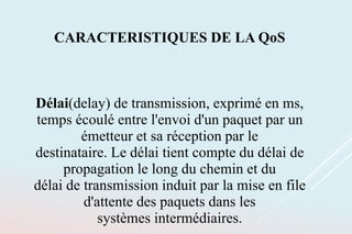 CARACTERISTIQUES DE LA QoS
Délai(delay) de transmission, exprimé en ms,
temps écoulé entre l'envoi d'un paquet par un
émetteur et sa réception par le
destinataire. Le délai tient compte du délai de
propagation le long du chemin et du
délai de transmission induit par la mise en file
d'attente des paquets dans les
systèmes intermédiaires.
 