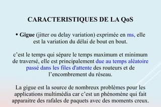 CARACTERISTIQUES DE LA QoS
• Gigue (jitter ou delay variation) exprimée en ms, elle
est la variation du délai de bout en bout.
c’est le temps qui sépare le temps maximum et minimum
de traversé, elle est principalement due au temps aléatoire
passé dans les files d'attente des routeurs et de
l’encombrement du réseau.
La gigue est la source de nombreux problèmes pour les
applications multimédia car c’est un phénomène qui fait
apparaitre des rafales de paquets avec des moments creux.
 