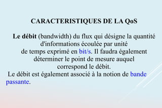 CARACTERISTIQUES DE LA QoS
Le débit (bandwidth) du flux qui désigne la quantité
d'informations écoulée par unité
de temps exprimé en bit/s. Il faudra également
déterminer le point de mesure auquel
correspond le débit.
Le débit est également associé à la notion de bande
passante.
 