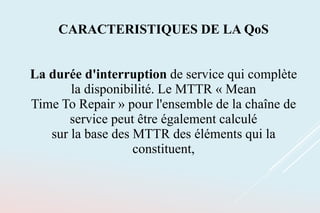 CARACTERISTIQUES DE LA QoS
La durée d'interruption de service qui complète
la disponibilité. Le MTTR « Mean
Time To Repair » pour l'ensemble de la chaîne de
service peut être également calculé
sur la base des MTTR des éléments qui la
constituent,
 