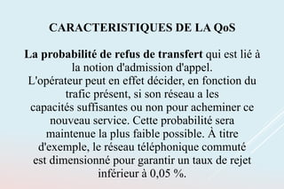 CARACTERISTIQUES DE LA QoS
La probabilité de refus de transfert qui est lié à
la notion d'admission d'appel.
L'opérateur peut en effet décider, en fonction du
trafic présent, si son réseau a les
capacités suffisantes ou non pour acheminer ce
nouveau service. Cette probabilité sera
maintenue la plus faible possible. À titre
d'exemple, le réseau téléphonique commuté
est dimensionné pour garantir un taux de rejet
inférieur à 0,05 %.
 