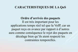 CARACTERISTIQUES DE LA QoS
Ordre d’arrivée des paquets
Il est très important pour les
applications temps réel tel que la VoIP, car un
paquet reçu en avance par rapport à d’autres
aura comme conséquence le rejet des paquets en
décalage bien qu’ils aient respecté les
contraintes temporelles.
 