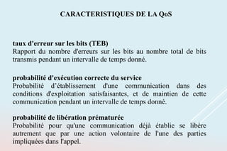 taux d'erreur sur les bits (TEB)
Rapport du nombre d'erreurs sur les bits au nombre total de bits
transmis pendant un intervalle de temps donné.
probabilité d'exécution correcte du service
Probabilité d’établissement d'une communication dans des
conditions d'exploitation satisfaisantes, et de maintien de cette
communication pendant un intervalle de temps donné.
probabilité de libération prématurée
Probabilité pour qu'une communication déjà établie se libère
autrement que par une action volontaire de l'une des parties
impliquées dans l'appel.
CARACTERISTIQUES DE LA QoS
 