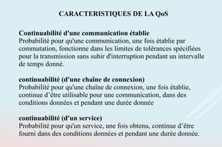 Continuabilité d'une communication établie
Probabilité pour qu'une communication, une fois établie par
commutation, fonctionne dans les limites de tolérances spécifiées
pour la transmission sans subir d'interruption pendant un intervalle
de temps donné.
continuabilité (d'une chaîne de connexion)
Probabilité pour qu'une chaîne de connexion, une fois établie,
continue d’être utilisable pour une communication, dans des
conditions données et pendant une durée donnée
continuabilité (d'un service)
Probabilité pour qu'un service, une fois obtenu, continue d’être
fourni dans des conditions données et pendant une durée donnée.
CARACTERISTIQUES DE LA QoS
 
