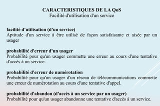 facilité d'utilisation (d'un service)
Aptitude d'un service à être utilisé de façon satisfaisante et aisée par un
usager
probabilité d'erreur d'un usager
Probabilité pour qu'un usager commette une erreur au cours d'une tentative
d'accès à un service.
probabilité d'erreur de numérotation
Probabilité pour qu'un usager d'un réseau de télécommunications commette
une erreur de numérotation au cours d'une tentative d'appel.
probabilité d'abandon (d'accès à un service par un usager)
Probabilité pour qu'un usager abandonne une tentative d'accès à un service.
CARACTERISTIQUES DE LA QoS
Facilité d'utilisation d'un service
 